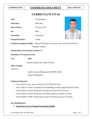 INFORMATION EXPERIENCE DOCUMENT Date: 15/02/2017
Curriculum Vitae of Pham Mai Page 1 of 3
CURRICULUM VITAE
Title: Civil Engineer
Full Name: Pham Mai
Date of Birth: 16th
July, 1979
Sex: Male
Nationality: Vietnamese
Proposed Position: Leader
Computer/Languages ability: Microsoft Project, Power point, Auto cad, Word and Excel
Language: English
Membership in Professional Societies: No
Education: Da Nang University
Year 2004
Bachelor Degree Da Nang University
Other training:
List down
- Quality System Management (ISO 9001:2008)
- Project Management
Employment Record:
- From 4/2013 to now: Have worked for TVC-HCM-Viet Nam
- From 5/2012 to 10/2012: Worked for Steel Building ATAD company-HCM-Viet Nam
- From 8/2010 to 2/2012: Worked for Tebodin Viet Nam-HCM-Viet Nam
- From 8/2006 to 4/2010: Worked for Hoa Binh coorparation-HCM-Viet Nam
- From 8/2000 to 4/2005: Studied and worked in Da Nang university-Viet Nam
Key Qualifications:
1. Experience in Toyo-Vietnam Corporation Limited
 