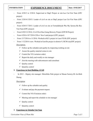 INFORMATION EXPERIENCE DOCUMENT Date: 15/02/2017
Curriculum Vitae of Pham Mai Page 2 of 3
- From 4/2013 to 2/2014. Supervised at Dap2 Project at site-Lao Cai-Viet Nam (EPC
project)
- From 2/2014-3/2015: Leader of civil on site at Dap2 project Lao Cai-Viet Nam (EPC
project)
- From 4/2015-7/2015. Leader of civil on site at Formaldehyde Phu My factory-Ba Ria-
Viet Nam (EPC project)
- From 8/2015-2/2016. Civil SI at Hau Giang Brewery Project (EPCM Project)
- From 4/2016-10/7/2016 CM at New Land project (EPC project)
- From 13/7/2016 to 11/2016. Worked at KCL project in Laos P.D.R (EPC project)
- From 1/12/2016 t now. Worked at Eurofin project in district 9, HCM city(EPC project)
Description:
 Follow up the schedule and quality by inspecting working on site
 Assure the quality material comes to site
 Control the VO (variation order)
 Report the daily and weekly to site manager
 Join the meeting with subcontractor and consultant
 Quality control
 Quantity control
2. Experience in Steel Building ATAD
- In 2012 – Deputy site manager- Motorbike Park project at Masan Factory-Di An-Binh
Duong
Description
 Follow up the schedule and quality
 Evaluate and pay the payment request.
 Control the VO (Variation order)
 Meeting and report the schedule to site manager
 Quality control
 Quantity control
3. Experience in Tebodin Viet Nam
 