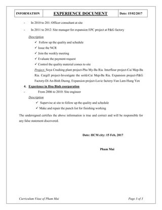 INFORMATION EXPERIENCE DOCUMENT Date: 15/02/2017
Curriculum Vitae of Pham Mai Page 3 of 3
- In 2010 to 201: Officer consultant at site
- In 2011 to 2012: Site manager for expansion EPC project at P&G factory
Description
 Follow up the quality and schedule
 Issue the NCR
 Join the weekly meeting
 Evaluate the payment request
 Control the quality material comes to site
Project: Soya Crushing plant project-Phu My-Ba Ria. Interflour project-Cai Mep-Ba
Ria. Cargill project-Investigate the soild-Cai Mep-Ba Ria. Expansion project-P&G
Factory-Di An-Binh Duong. Expansion project-Lavie factory-Van Lam-Hung Yen
4. Experience in Hoa Binh coorparation
- From 2006 to 2010: Site engineer
Description
 Supervise at site to follow up the quality and schedule
 Make and repair the punch list for finishing working
The undersigned certifies the above information is true and correct and will be responsible for
any false statement discovered.
Date: HCM city: 15 Feb, 2017
Pham Mai
 