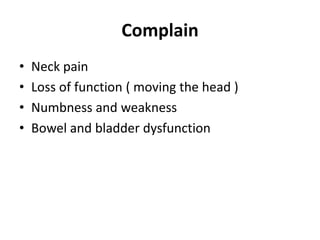 Complain
• Neck pain
• Loss of function ( moving the head )
• Numbness and weakness
• Bowel and bladder dysfunction
 