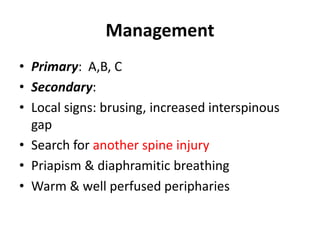 Management
• Primary: A,B, C
• Secondary:
• Local signs: brusing, increased interspinous
gap
• Search for another spine injury
• Priapism & diaphramitic breathing
• Warm & well perfused peripharies
 