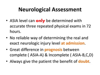 Neurological Assessment
• ASIA level can only be determined with
accurate three repeated physical exams in 72
hours.
• No reliable way of determining the real and
exact neurologic injury level at admission.
• Great difference in prognosis between
complete ( ASIA-A) & Incomplete ( ASIA-B,C,D)
• Always give the patient the benefit of doubt.
 