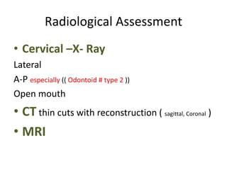 Radiological Assessment
• Cervical –X- Ray
Lateral
A-P especially (( Odontoid # type 2 ))
Open mouth
• CT thin cuts with reconstruction ( sagittal, Coronal )
• MRI
 