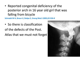 • Reported congenital deficiency of the
posterior arch in 16 year old girl that was
falling from bicycle
Schrodel M H, Braun V, Stolpe E, Emerg Med J 2005;22:526-8
• So there is classification
of the defects of the Post.
Atlas that we must not forget
 