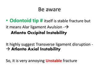 Be aware
• Odontoid tip # itself is stable fracture but
it means Alar ligament Avulsion -
Atlanto Occipital Instability
It highly suggest Transverse ligament disruption -
 Atlanto Axial Instability
So, it is very annoying Unstable fracture
 