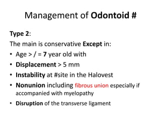 Management of Odontoid #
Type 2:
The main is conservative Except in:
• Age > / = 7 year old with
• Displacement > 5 mm
• Instability at #site in the Halovest
• Nonunion including fibrous union especially if
accompanied with myelopathy
• Disruption of the transverse ligament
 