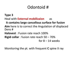 Odontoid #
Type 3
Heal with External mobilizaion as
it contains large cancellous surface for fusion
Aim here is to correct the Angulation of displaced
Dens #
Halovest : Fusion rate reach 100%
Rigid collar : fusion rate reach 50 – 70%
for 8 – 14 weeks
Monitoring the pt. with frequent C spine X ray
 