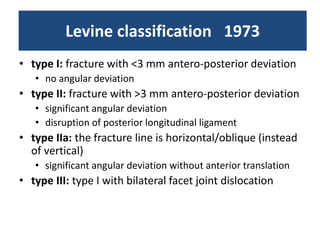 Levine classification 1973
• type I: fracture with <3 mm antero-posterior deviation
• no angular deviation
• type II: fracture with >3 mm antero-posterior deviation
• significant angular deviation
• disruption of posterior longitudinal ligament
• type IIa: the fracture line is horizontal/oblique (instead
of vertical)
• significant angular deviation without anterior translation
• type III: type I with bilateral facet joint dislocation
 