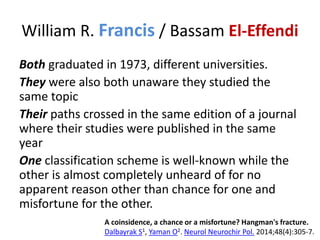 William R. Francis / Bassam El-Effendi
Both graduated in 1973, different universities.
They were also both unaware they studied the
same topic
Their paths crossed in the same edition of a journal
where their studies were published in the same
year
One classification scheme is well-known while the
other is almost completely unheard of for no
apparent reason other than chance for one and
misfortune for the other.
A coinsidence, a chance or a misfortune? Hangman's fracture.
Dalbayrak S1, Yaman O2. Neurol Neurochir Pol. 2014;48(4):305-7.
 