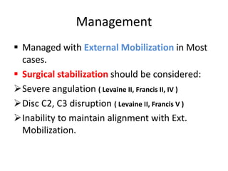 Management
 Managed with External Mobilization in Most
cases.
 Surgical stabilization should be considered:
Severe angulation ( Levaine II, Francis II, IV )
Disc C2, C3 disruption ( Levaine II, Francis V )
Inability to maintain alignment with Ext.
Mobilization.
 
