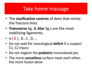 Take home massage
• The ossification centres of dens that mimic
the fracture lines
• Transverse lig. & Alar lig.s are the most
stabilizing ligaments.
• A ( C ) , B , C , D, …
• Do not wait for neurological deficit if u suspect
C1, C2 injury
• Do not neglect the pediatric traumatized pts.
• The more cancellous surface meet each other,
the more fusion done
 