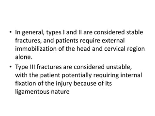 • In general, types I and II are considered stable
fractures, and patients require external
immobilization of the head and cervical region
alone.
• Type III fractures are considered unstable,
with the patient potentially requiring internal
fixation of the injury because of its
ligamentous nature
 