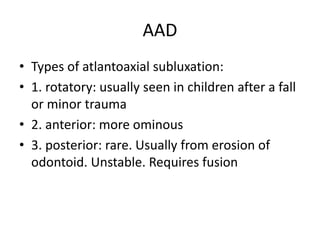 AAD
• Types of atlantoaxial subluxation:
• 1. rotatory: usually seen in children after a fall
or minor trauma
• 2. anterior: more ominous
• 3. posterior: rare. Usually from erosion of
odontoid. Unstable. Requires fusion
 