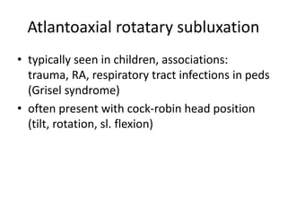 Atlantoaxial rotatary subluxation
• typically seen in children, associations:
trauma, RA, respiratory tract infections in peds
(Grisel syndrome)
• often present with cock-robin head position
(tilt, rotation, sl. flexion)
 