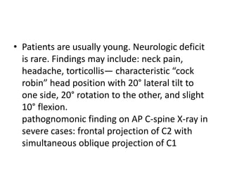 • Patients are usually young. Neurologic deficit
is rare. Findings may include: neck pain,
headache, torticollis— characteristic “cock
robin” head position with 20° lateral tilt to
one side, 20° rotation to the other, and slight
10° flexion.
pathognomonic finding on AP C-spine X-ray in
severe cases: frontal projection of C2 with
simultaneous oblique projection of C1
 