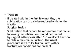 • Traction
• If treated within the first few months, the
subluxation can usually be reduced with gentle
traction
Surgical fusion
• Subluxation that cannot be reduced or that recurs
following immobilization should be treated
bysurgical arthrodesis after 2–3 weeks of traction
to obtain maximal reduction. The usual
procedure is C1 to C2 fusion unless other
fractures or conditions are present
 