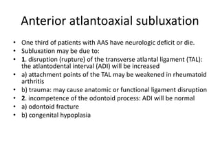 Anterior atlantoaxial subluxation
• One third of patients with AAS have neurologic deficit or die.
• Subluxation may be due to:
• 1. disruption (rupture) of the transverse atlantal ligament (TAL):
the atlantodental interval (ADI) will be increased
• a) attachment points of the TAL may be weakened in rheumatoid
arthritis
• b) trauma: may cause anatomic or functional ligament disruption
• 2. incompetence of the odontoid process: ADI will be normal
• a) odontoid fracture
• b) congenital hypoplasia
 