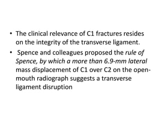 • The clinical relevance of C1 fractures resides
on the integrity of the transverse ligament.
• Spence and colleagues proposed the rule of
Spence, by which a more than 6.9-mm lateral
mass displacement of C1 over C2 on the open-
mouth radiograph suggests a transverse
ligament disruption
 