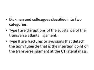 • Dickman and colleagues classified into two
categories.
• Type I are disruptions of the substance of the
transverse atlantal ligament,
• Type II are fractures or avulsions that detach
the bony tubercle that is the insertion point of
the transverse ligament at the C1 lateral mass.
 