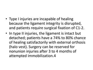 • Type I injuries are incapable of healing
because the ligament integrity is disrupted,
and patients require surgical fixation of C1-2.
• In type II injuries, the ligament is intact but
detached; patients have a 74% to 80% chance
of healing satisfactorily with external orthosis
(halo vest). Surgery can be reserved for
nonunion injuries after 3 to 4 months of
attempted immobilization.4
 