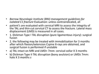 • Barrow Neurologic Institute (BNI) management guidelines for
isolated C1 fracture Evaluation: unless contraindicated, all
• patient’s are evaluated with cervical MRI to assess the integrity of
the TAL and thin-cut cervical CT to assess the fracture. Lateral mass
displacement (LMD) is measured in all cases.
• 1. Dickman Type I TAL disruption (pure ligamentous injury): surgical
fusion
• 2. the following may be treated with immobilization for 3 months
after which flexion/extension Cspine X-rays are obtained, and
surgical fusion is performed if unstable
• a) TAL intact on MRI and LMD< 7mm: cervical collar X 3 months
• b) Dickman Type II TAL disruption (bony avulsion) or LMD≥ 7mm:
halo X 3 months s
 