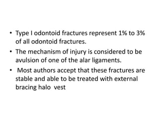• Type I odontoid fractures represent 1% to 3%
of all odontoid fractures.
• The mechanism of injury is considered to be
avulsion of one of the alar ligaments.
• Most authors accept that these fractures are
stable and able to be treated with external
bracing halo vest
 