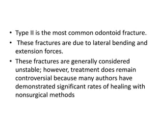 • Type II is the most common odontoid fracture.
• These fractures are due to lateral bending and
extension forces.
• These fractures are generally considered
unstable; however, treatment does remain
controversial because many authors have
demonstrated significant rates of healing with
nonsurgical methods
 