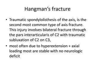 Hangman’s fracture
• Traumatic spondylolisthesis of the axis, is the
second most common type of axis fracture.
This injury involves bilateral fracture through
the pars interarticularis of C2 with traumatic
subluxation of C2 on C3,
• most often due to hyperextension + axial
loading most are stable with no neurologic
deficit
 