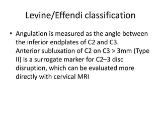 Levine/Effendi classification
• Angulation is measured as the angle between
the inferior endplates of C2 and C3.
Anterior subluxation of C2 on C3 > 3mm (Type
II) is a surrogate marker for C2–3 disc
disruption, which can be evaluated more
directly with cervical MRI
 