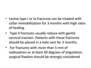 • Levine type I or Ia fractures can be treated with
collar immobilization for 3 months with high rates
of healing.
• Type II fractures usually reduce with gentle
cervical traction. Patients with these fractures
should be placed in a halo vest for 3 months.
• For fractures with more than 5 mm of
subluxation or at least 30 degrees of angulation,
surgical fixation should be strongly considered
 