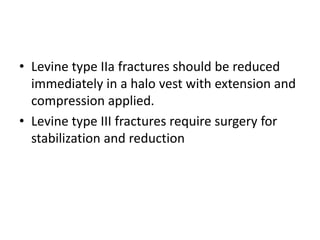 • Levine type IIa fractures should be reduced
immediately in a halo vest with extension and
compression applied.
• Levine type III fractures require surgery for
stabilization and reduction
 