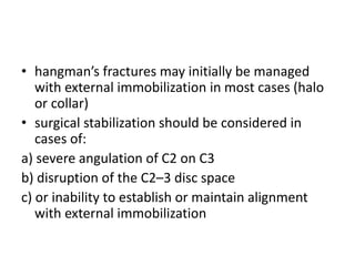 • hangman’s fractures may initially be managed
with external immobilization in most cases (halo
or collar)
• surgical stabilization should be considered in
cases of:
a) severe angulation of C2 on C3
b) disruption of the C2–3 disc space
c) or inability to establish or maintain alignment
with external immobilization
 