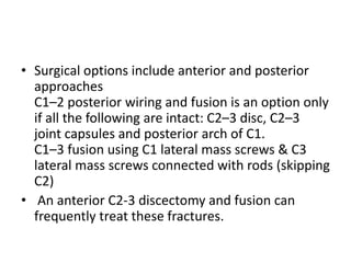 • Surgical options include anterior and posterior
approaches
C1–2 posterior wiring and fusion is an option only
if all the following are intact: C2–3 disc, C2–3
joint capsules and posterior arch of C1.
C1–3 fusion using C1 lateral mass screws & C3
lateral mass screws connected with rods (skipping
C2)
• An anterior C2-3 discectomy and fusion can
frequently treat these fractures.
 