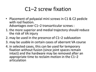 C1–2 screw fixation
• Placement of polyaxial mini screws in C1 & C2 pedicle
with rod fixation.
Advantages over C1–2 transarticular screws :
1. the more superior and medial trajectory should reduce
the risk of VA injury
2. may be used in the presence of C1–2 subluxation
3. may be usable in certain cases of aberrant VA course
4. in selected cases, this can be used for temporary
fixation without fusion (since joint spaces remain
intact) and the hardware may be removed after an
appropriate time to reclaim motion in the C1–2
articulation
 
