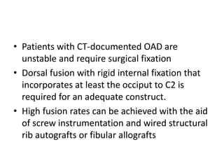 • Patients with CT-documented OAD are
unstable and require surgical fixation
• Dorsal fusion with rigid internal fixation that
incorporates at least the occiput to C2 is
required for an adequate construct.
• High fusion rates can be achieved with the aid
of screw instrumentation and wired structural
rib autografts or fibular allografts
 