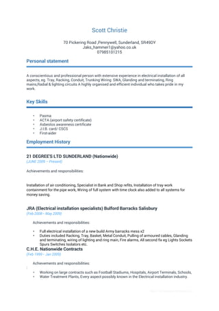 Basic CV template by reed.co.uk
Scott Christie
70 Pickering Road ,Pennywell, Sunderland, SR49DY
Jaks_hammer1@yahoo.co.uk
07985101215
Personal statement
A conscientious and professional person with extensive experience in electrical installation of all
aspects, eg. Tray, Racking, Conduit, Trunking Wiring SWA, Glanding and terminating, Ring
mains,Radial & lighting circuits A highly organised and efficient individual who takes pride in my
work.
Key Skills
• Pasma
• ACTA (airport safety certificate)
• Asbestos awareness certificate
• J.I.B. card/ CSCS
• First-aider
Employment History
21 DEGREE'S LTD SUNDERLAND (Nationwide)
(JUNE 2009 – Present)
Achievements and responsibilities:
Installation of air conditioning, Specialist in Bank and Shop refits, Installation of tray work
containment for the pipe work, Wiring of full system with time clock also added to all systems for
money saving.
JRA (Electrical installation specialists) Bulford Barracks Salisbury
(Feb 2008– May 2009)
Achievements and responsibilities:
• Full electrical installation of a new build Army barracks mess x2
• Duties included Racking, Tray, Basket, Metal Conduit, Pulling of armoured cables, Glanding
and terminating, wiring of lighting and ring main, Fire alarms, All second fix eg Lights Sockets
Spurs Switches Isolators etc.
C.H.E. Nationwide Contracts
(Feb 1999– Jan 2009)
Achievements and responsibilities:
:
• Working on large contracts such as Football Stadiums, Hospitals, Airport Terminals, Schools,
• Water Treatment Plants, Every aspect possibly known in the Electrical installation industry.
 
