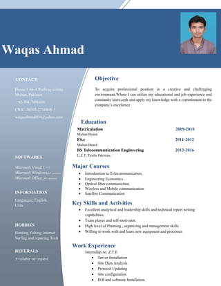 CONTACT
House # 84-A Railway colony
Multan, Pakistan.
+92-301-7496606
CNIC :36303-2716868-1
waqasahmad494@yahoo.com
SOFTWARES
Microsoft Visual C++
Microsoft Windows(All versions)
Microsoft Office (All versions)
INFORMATION
Languages: English,
Urdu
HOBBIES
Hunting, fishing, internet
Surfing and repairing Tech
∑ Introduntion to Telecommunication
∑ Engineering Economics
∑ Optical fiber communiction
∑ Wireless and Mobile communication
∑ Satellite Communication
Key Skills and Activities
∑ Excellent analytical and leadership skills and technical report writing
capabilities.
∑ Team player and self-motivator.
∑ High level of Planning , organizing and management skills
∑ Willing to work with and learn new equipment and processes
Work Experience
Internship At Z.T.E
∑ Server Installation
∑ Site Data Analysis
∑ Protocol Updating
∑ Site configuration
∑ D.B and software Installation.
Matriculation 2009-2010
Multan Board
FS.c 2011-2012
Multan Board
BS Telecommunication Engineering 2012-2016
U.E.T, Taxila Pakistan.
Major Courses
Education
Objective
To acquire professional position in a creative and challenging
environment.Where I can utilize my educational and job experience and
constantly learn,seek and apply my knowledge with a commitment to the
company’s excellence
Waqas Ahmad
REFERALS
Available on request.
 