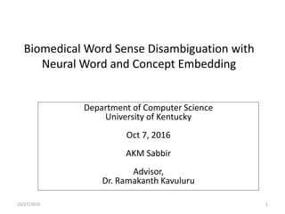 Biomedical Word Sense Disambiguation with
Neural Word and Concept Embedding
Department of Computer Science
University of Kentucky
Oct 7, 2016
AKM Sabbir
Advisor,
Dr. Ramakanth Kavuluru
10/27/2016 1
 