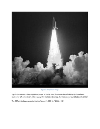 Figure 2 representsthe compressedimage. Itcan be seenthatsome of the finerdetailshave been
blurredor leftoutentirely. Aftersavingthisfile tothe desktop,the file sizewasfoundtobe only13 kb!
The DCT yieldedacompressionratioof aboutC = 33.8 kb/ 13 kb= 2.6!
Figure 2: Compressed Image
 