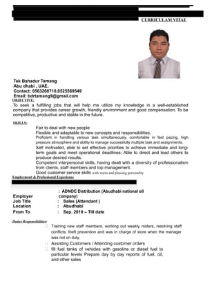 CURRICULAM VITAE
Tek Bahadur Tamang
Abu dhabi , UAE.
Contact: 0563268710,0525569549
Email: bdrtamang9@gmail.com
OBJECTIVE:
To seek a fulfilling jobs that will help me utilize my knowledge in a well-established
company that provides career growth, friendly environment and good compensation. To be
competitive, productive and stable in the future.
SKILLS:
Fair to deal with new people
Flexible and adaptable to new concepts and responsibilities.
Proficient in handling various task simultaneously, comfortable in fast pacing, high
pressure atmosphere and ability to manage successfully multiple task and assignments.
Self motivated, able to set effective priorities to achieve immediate and long-
term goals and meet operational deadlines; Able to direct and lead others to
produce desired results.
Competent interpersonal skills, having dealt with a diversity of professionalism
from clients, staff members and top management.
Good customer service skills with warm and pleasing personality
Employment & Professional Experience
Employer
: ADNOC Distribution (Abudhabi national oil
company)
Job Title : Sales (Attendant )
Location : Abudhabi
From To : Sep. 2010 – Till date
Duties Responsibilities:
 Training new staff members, working out weekly rosters, resolving staff
conflicts, theft prevention and was in charge of store when the manager
was not on duty.
 Assisting Customers / Attending customer orders
 fill fuel tanks of vehicles with gasoline or diesel fuel to
particular levels Prepare day by day reports of fuel, oil,
and other sales
 