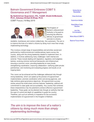 5/19/2015 Bahrain Government Embraces COBIT 5 Governance and IT Management
http://www.isaca.org/COBIT/focus/Pages/bahrain­government­embraces­cobit­5­governance­and­it­management.aspx?PF=1 1/6
Bahrain Government Embraces COBIT 5
Governance and IT Management
By Harikrishnan Sugumaran, ITIL, ToGAF, Khalid Al­Mutawah,
Ph.D., Zakareya Ahmed Al­Khaja, Ph.D.
COBIT Focus | 18 May 2015
The Kingdom of
Bahrain’s eGovernment
Authority is focused on
ensuring the effective
delivery of government
services to citizens,
residents, businesses and visitors (collectively, the customers). The aim is
to improve the lives of a nation’s citizens by doing much more than simply
implementing technology.
This involves a broad range of responsibilities and activities owned and
performed by multifunctional and multidisciplinary teams across the
country, along with the strong leadership needed to implement them. In
addition, it involves addressing many challenges—both internal and
external. These include dealing with legislative, regulatory and budgetary
barriers; evolving common technical frameworks and infrastructure;
ensuring a common vision; providing leadership at many levels;
strengthening coordination; improving collaboration; clarifying public­private
partnerships; and monitoring and evaluating progress and results on an
ongoing basis.
This vision can be achieved and the challenges addressed only through
strong leadership, which can speed up the process of e­government
implementation, promote coordination within and among agencies, and
help reinforce good governance objectives. All e­government success
stories around the world share common features: leadership, political will,
commitment to clear goals and accountability. Any country that combines
these characteristics has the potential to achieve effective e­government
leadership. These goals can be attained only through an authority that has
the span of control and depth of capabilities to guide the country.
Therefore, just such an authority is imperative for the successful
implementation of e­government in the Kingdom of Bahrain.
 
The aim is to improve the lives of a nation’s
citizens by doing much more than simply
implementing technology.
Subscribe to
Newsletter
View Archives
Submit an Article
Read More Case
Studies
Join the
Conversation
More About COBIT 5
Back to Focus Home
 
