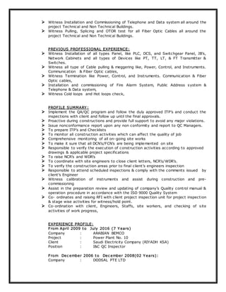  Witness Installation and Commissioning of Telephone and Data system all around the
project Technical and Non Technical Buildings.
 Witness Pulling, Splicing and OTDR test for all Fiber Optic Cables all around the
project Technical and Non Technical Buildings.
PREVIOUS PROFESSIONAL EXPERIENCE:
 Witness Installation of all types Panel, like PLC, DCS, and Switchgear Panel, JB’s,
Network Cabinets and all types of Devices like PT, TT, LT, & FT Transmitter &
Switches.
 Witness all type of Cable pulling & meggering like, Power, Control, and Instruments.
Communication & Fiber Optic cables,
 Witness Termination like Power, Control, and Instruments. Communication & Fiber
Optic cables,
 Installation and commissioning of Fire Alarm System, Public Address system &
Telephone & Data system,
 Witness Cold loops and Hot loops check,
PROFILE SUMMARY :
 Implement the QA/QC program and follow the duly approved ITP’s and conduct the
inspections with client and follow up until the final approvals.
 Proactive during constructions and provide full support to avoid any major violations.
 Issue nonconformance report upon any non conformity and report to QC Managers.
 To prepare ITP’s and Checklists
 To monitor all construction activities which can affect the quality of job
 Comprehensive monitoring of all on-going site works
 To make it sure that all DCN’s/FCN’s are being implemented on site
 Responsible to verify the execution of construction activities according to approved
drawings & applicable project specifications
 To raise NCR’s and WDR’s
 To coordinate with site engineers to close client letters, NCR’s/WDR’s.
 To verify the construction areas prior to final client’s engineers inspection
 Responsible to attend scheduled inspections & comply with the comments issued by
client’s Engineer
 Witness calibration of instruments and assist during construction and pre-
commissioning
 Assist in the preparation review and updating of company’s Quality control manual &
operation procedure in accordance with the ISO 9000 Quality System
 Co- ordinates and raising RFI with client project inspection unit for project inspection
& stage wise activities for witness/hold point.
 Co-ordination with client, Engineers, Staffs, site workers, and checking of site
activities of work progress,
EXPERIENCE PROFILE:
From April 2009 to July 2016 (7 Y ears)
Company : ARABIAN BEMCO
Project : Power Plant No. 10
Client : Saudi Electricity Company (RIYADH KSA)
Position : I&C QC Inspector
From Dec ember 2006 to Dec ember 2008(02 Y ears):
Company : DODSAL PTE LTD
 