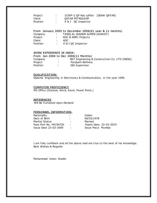 Project : CCWP-2 QP Ras Laffan (DOHA QATAR)
Client : QATAR PETROLEUM
Position : E & I QC Inspector
From January 2005 to Dec ember 2006(01 year & 11 months)
Company : TARIQ AL GHANIM ALMEN (KUWAIT)
Project : KOC & KNPC Projects
Client : KOC
Position : E & I QC Inspector
WORK EXPERIENCE IN INDIA:
From Jan 2004 to Dec 2004(11 Months)
Company : BST Engineering & Construction Co. LTD (INDIA)
Project : Panipath Refinery
Position : E&I Supervisor
QUALIFICAT ION:
Diploma Engineering in Electronics & Communication, in the year 1999.
COMPUT ER PROFICIENCY
MS Office (Outlook, Word, Excel, Power Point,)
REFERENCES
Will Be Furnished Upon Demand
PERSONNEL INFORMAT ION:
Nationality : Indian
Date of Birth : 09/03/1978
Marital Status : Married
Pass Port No. H4194726 : Expire Date. 22-03-2019
Issue Date 23-03-2009 : Issue Place Mumbai
I am fully confident and all the above said are true to the best of my knowledge.
Best Wishes & Regards
Mohammad Imran Shaikh
 