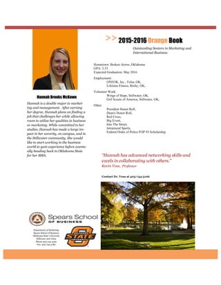 Department of Marketing
Spears School of Business
Oklahoma State University
Stillwater and Tulsa
Phone:405-744-5192
Fax: 405-744-5180
Contact Dr. Voss at
“Hannah has advanced networking skills and
excels in collaborating with others.”
Kevin Voss, Professor
2015-2016 Orange Book
Outstanding Seniors in Marketing and
International Business.
Hannah Brooks McKown
Hannah is a double major in market-
ing and management. After earning
her degree, Hannah plans on finding a
job that challenges her while allowing
room to utilize her qualities in business
or marketing. While committed to her
studies, Hannah has made a large im-
pact in her sorority, on campus, and in
the Stillwater community. She would
like to start working in the business
world to gain experience before eventu-
ally heading back to Oklahoma State
for her MBA.
Hometown: Broken Arrow, Oklahoma
GPA: 3.33
Expected Graduation: May 2016
Employment:
ONEOK, Inc., Tulsa, OK,
Lifetime Fitness, Bixby, OK,
Volunteer Work:
Wings of Hope, Stillwater, OK,
Girl Scouts of America, Stillwater, OK,
Other:
President Honor Roll,
Dean's Honor Roll,
Red Cross,
Big Event,
Into The Street,
Intramural Sports,
Federal Order of Police FOP 93 Scholarship.
 