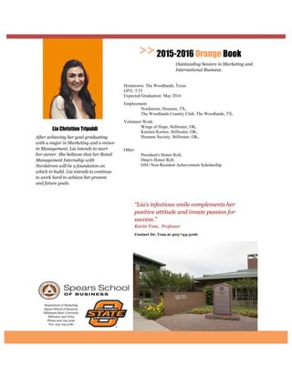 Department of Marketing
Spears School of Business
Oklahoma State University
Stillwater and Tulsa
Phone:405-744-5192
Fax: 405-744-5180
Contact Dr. Voss at
“Lia’s infectious smile complements her
positive attitude and innate passion for
success.”
Kevin Voss, Professor
2015-2016 Orange Book
Outstanding Seniors in Marketing and
International Business.
Lia Christine Tripaldi
After achieving her goal graduating
with a major in Marketing and a minor
in Management, Lia intends to start
her career. She believes that her Retail
Management Internship with
Nordstrom will be a foundation on
which to build. Lia intends to continue
to work hard to achieve her present
and future goals.
Hometown: The Woodlands, Texas
GPA: 3.53
Expected Graduation: May 2016
Employment:
Nordstrom, Houston, TX,
The Woodlands Country Club, The Woodlands, TX,
Volunteer Work:
Wings of Hope, Stillwater, OK,
Karmen Korner, Stillwater, OK,
Humane Society, Stillwater, OK,
Other:
President's Honor Roll,
Dean's Honor Roll,
OSU Non-Resident Achievement Scholarship.
 
