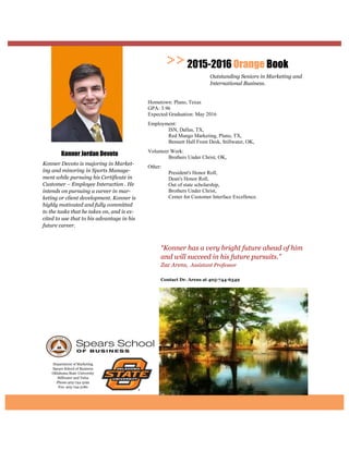 Department of Marketing
Spears School of Business
Oklahoma State University
Stillwater and Tulsa
Phone:405-744-5192
Fax: 405-744-5180
Contact Dr. Arens at
“Konner has a very bright future ahead of him
and will succeed in his future pursuits.”
Zac Arens, Assistant Professor
2015-2016 Orange Book
Outstanding Seniors in Marketing and
International Business.
Konner Jordan Devoto
Konner Devoto is majoring in Market-
ing and minoring in Sports Manage-
ment while pursuing his Certificate in
Customer – Employee Interaction . He
intends on pursuing a career in mar-
keting or client development. Konner is
highly motivated and fully committed
to the tasks that he takes on, and is ex-
cited to use that to his advantage in his
future career.
Hometown: Plano, Texas
GPA: 3.96
Expected Graduation: May 2016
Employment:
ISN, Dallas, TX,
Red Mango Marketing, Plano, TX,
Bennett Hall Front Desk, Stillwater, OK,
Volunteer Work:
Brothers Under Christ, OK,
Other:
President's Honor Roll,
Dean's Honor Roll,
Out of state scholarship,
Brothers Under Christ,
Center for Customer Interface Excellence.
 