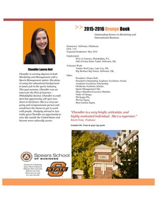 Department of Marketing
Spears School of Business
Oklahoma State University
Stillwater and Tulsa
Phone:405-744-5192
Fax: 405-744-5180
“Chandler is a very bright, articulate, and
highly motivated individual. She’s a superstar.”
Kevin Voss, Professor
2015-2016 Orange Book
Outstanding Seniors in Marketing and
International Business.
Chandler Lauren Nett
Chandler is earning degrees in both
Marketing and Management with a
Sports Management option. She plans
on using her educational background
to land a job in the sports industry.
This past summer, Chandler was an
intern for the PGA of America -
Philadelphia Section. Chandler is confi-
dent this opportunity will open new
doors in the future. She is a very out-
going and compassionate person and
would love the chance to get to work
with people. Studying abroad in Aus-
tralia gave Chandler an opportunity to
view life outside the United States and
become more culturally aware.
Hometown: Stillwater, Oklahoma
GPA: 3.97
Expected Graduation: May 2016
Employment:
PGA of America, Philadelphia, PA,
Hall of Fame Book Trader, Stillwater, OK,
Volunteer Work:
Timber Wolf Lake, Lake City, MI,
Big Brothers Big Sisters, Stillwater, OK,
Other:
President’s Honor Roll,
President's Outstanding Academic Excellence Award,
Academic Excellence Scholarship,
Oklahoma Academic Scholar,
Sports Management Club,
Dance Marathon Executive Member,
Order of Omega,
Phi Kappa Phi,
Phi Eta Sigma,
Beta Gamma Sigma.
 