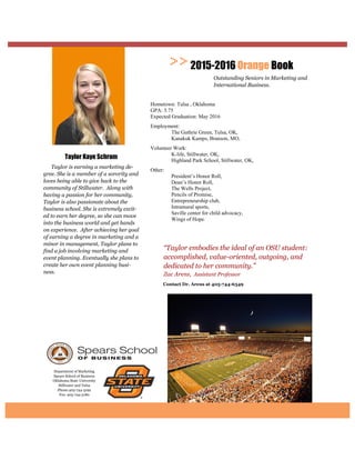 Department of Marketing
Spears School of Business
Oklahoma State University
Stillwater and Tulsa
Phone:405-744-5192
Fax: 405-744-5180
Contact Dr. Arens at
“Taylor embodies the ideal of an OSU student:
accomplished, value-oriented, outgoing, and
dedicated to her community.”
Zac Arens, Assistant Professor
2015-2016 Orange Book
Outstanding Seniors in Marketing and
International Business.
Taylor Kaye Schram
Taylor is earning a marketing de-
gree. She is a member of a sorority and
loves being able to give back to the
community of Stillwater. Along with
having a passion for her community,
Taylor is also passionate about the
business school. She is extremely excit-
ed to earn her degree, so she can move
into the business world and get hands
on experience. After achieving her goal
of earning a degree in marketing and a
minor in management, Taylor plans to
find a job involving marketing and
event planning. Eventually she plans to
create her own event planning busi-
ness.
Hometown: Tulsa , Oklahoma
GPA: 3.75
Expected Graduation: May 2016
Employment:
The Guthrie Green, Tulsa, OK,
Kanakuk Kamps, Branson, MO,
Volunteer Work:
K-life, Stillwater, OK,
Highland Park School, Stillwater, OK,
Other:
President’s Honor Roll,
Dean’s Honor Roll,
The Wells Project,
Pencils of Promise,
Entrepreneurship club,
Intramural sports,
Saville center for child advocacy,
Wings of Hope.
 