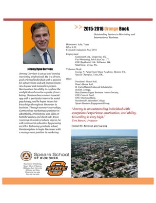 Department of Marketing
Spears School of Business
Oklahoma State University
Stillwater and Tulsa
Phone:405-744-5192
Fax: 405-744-5180
Contact Dr. Brown at
“Jeremy is an outstanding individual with
exceptional experience, motivation, and ability.
His ceiling is very high.”
Tom Brown, Professor
2015-2016 Orange Book
Outstanding Seniors in Marketing and
International Business.
Jeremy Ryan Garrison
Jeremy Garrison is an up-and-coming
marketing professional. He is a driven,
goal-oriented individual with a passion
for achievement and self-improvement.
As a logical and innovative person,
Garrison has the ability to combine the
analytical and creative aspects of mar-
keting. Garrison has a minor in sociol-
ogy with a particular interest in social
psychology, and he hopes to use this
knowledge throughout his career in
business. Through summer internships,
Garrison has marketing experience in
advertising, promotions, and sales on
both the agency and client side. Upon
receiving his undergraduate degree, he
will continue his education by pursuing
an MBA. Following graduate school,
Garrison plans to begin his career with
a management position in marketing.
Hometown: Azle, Texas
GPA: 4.00
Expected Graduation: May 2016
Employment:
Gamestop Corp., Grapevine, TX,
Fuel Marketing, Salt Lake City, UT,
OSU Residential Life, Stillwater, OK,
MultiView, Irving, TX,
Volunteer Work:
George N. Parks Drum Major Academy, Denton, TX,
Special Olympics, Tulsa, OK,
Other:
President's Honor Roll,
Dean's Honor Roll,
B. Curtis Hamm Endowed Scholarship,
Honors College,
Beta Gamma Sigma Business Honors Society,
OSU Concert Band,
OSU Marching Band,
Residential Leadership College,
Spears Business Engagement Group.
 