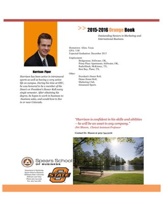 Department of Marketing
Spears School of Business
Oklahoma State University
Stillwater and Tulsa
Phone:405-744-5192
Fax: 405-744-5180
Contact Dr. Mason at
“Harrison is confident in his skills and abilities
– he will be an asset to any company.”
Jim Mason, Clinical Assistant Professor
2015-2016 Orange Book
Outstanding Seniors in Marketing and
International Business.
Harrison Piper
Harrison has been active in intramural
sports as well as having a very active
life on campus. During his time at OSU,
he was honored to be a member of the
Dean’s or President’s Honor Roll every
single semester. After obtaining his
degree, he hopes to work in business-to
-business sales, and would love to live
in or near Colorado.
Hometown: Allen, Texas
GPA: 3.90
Expected Graduation: December 2015
Employment:
Bridgestone, Stillwater, OK,
Prime Place Apartments, Stillwater, OK,
RadioShack, McKinney, TX,
Best Buy, Plano, TX,
Other:
President's Honor Roll,
Deans Honor Roll,
Marketing Club,
Intramural Sports.
 